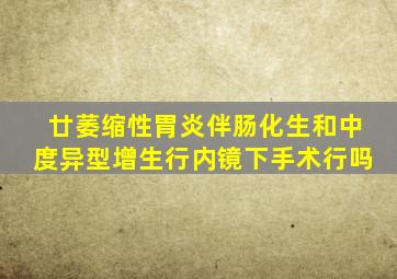 廿萎缩性胃炎伴肠化生和中度异型增生行内镜下手术行吗