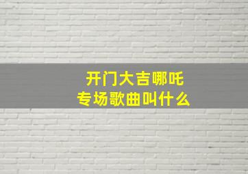 开门大吉哪吒专场歌曲叫什么