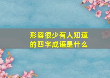 形容很少有人知道的四字成语是什么