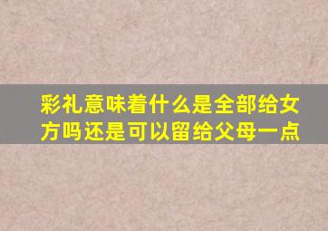 彩礼意味着什么是全部给女方吗还是可以留给父母一点