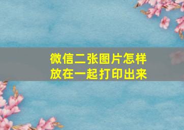 微信二张图片怎样放在一起打印出来