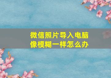 微信照片导入电脑像模糊一样怎么办