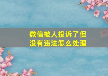 微信被人投诉了但没有违法怎么处理