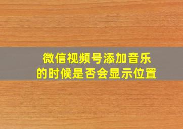 微信视频号添加音乐的时候是否会显示位置