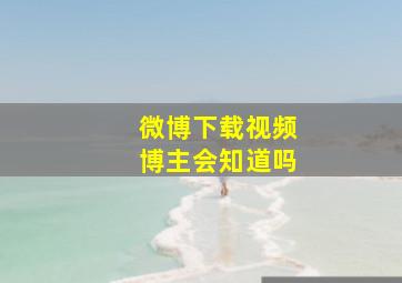 微博下载视频博主会知道吗