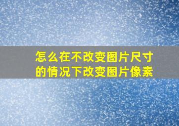 怎么在不改变图片尺寸的情况下改变图片像素