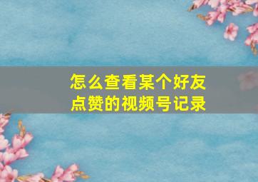 怎么查看某个好友点赞的视频号记录