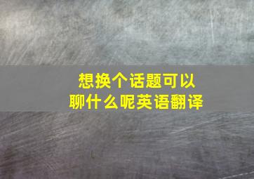 想换个话题可以聊什么呢英语翻译