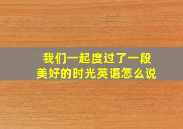 我们一起度过了一段美好的时光英语怎么说