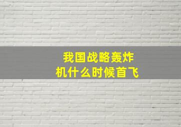 我国战略轰炸机什么时候首飞