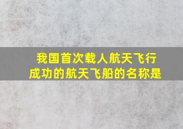 我国首次载人航天飞行成功的航天飞船的名称是