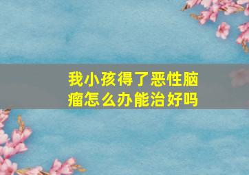 我小孩得了恶性脑瘤怎么办能治好吗