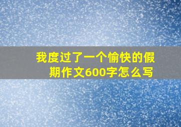 我度过了一个愉快的假期作文600字怎么写