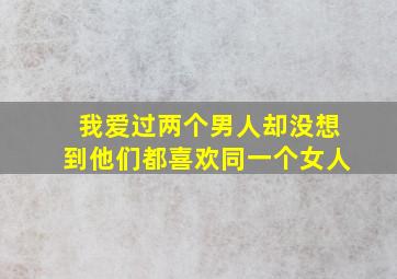 我爱过两个男人却没想到他们都喜欢同一个女人