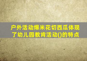 户外活动爆米花切西瓜体现了幼儿园教肯活动()的特点