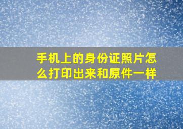 手机上的身份证照片怎么打印出来和原件一样