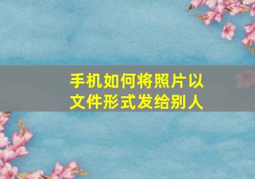 手机如何将照片以文件形式发给别人