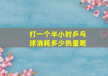 打一个半小时乒乓球消耗多少热量呢