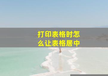 打印表格时怎么让表格居中