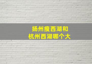 扬州瘦西湖和杭州西湖哪个大