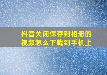 抖音关闭保存到相册的视频怎么下载到手机上