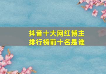 抖音十大网红博主排行榜前十名是谁