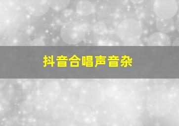 抖音合唱声音杂