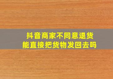 抖音商家不同意退货能直接把货物发回去吗