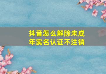 抖音怎么解除未成年实名认证不注销