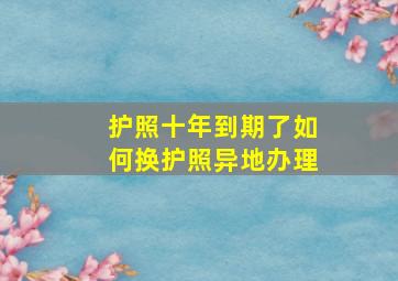 护照十年到期了如何换护照异地办理