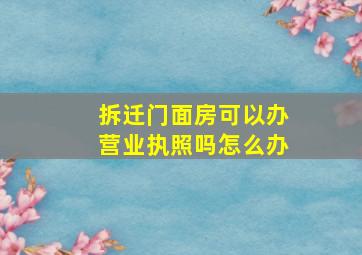 拆迁门面房可以办营业执照吗怎么办