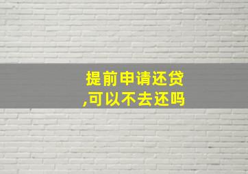 提前申请还贷,可以不去还吗