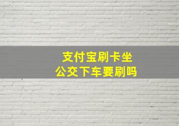 支付宝刷卡坐公交下车要刷吗