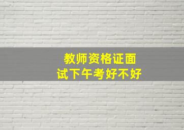 教师资格证面试下午考好不好