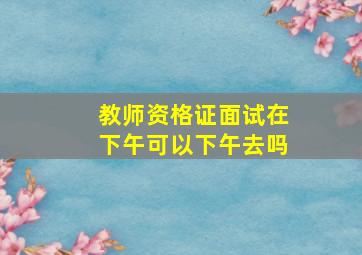 教师资格证面试在下午可以下午去吗