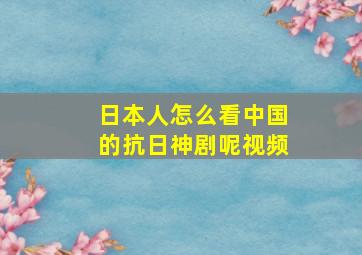 日本人怎么看中国的抗日神剧呢视频