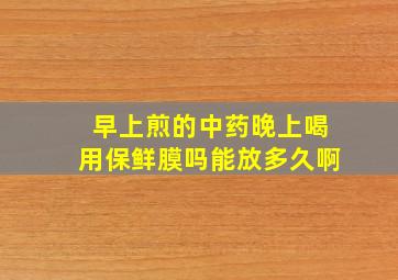 早上煎的中药晚上喝用保鲜膜吗能放多久啊