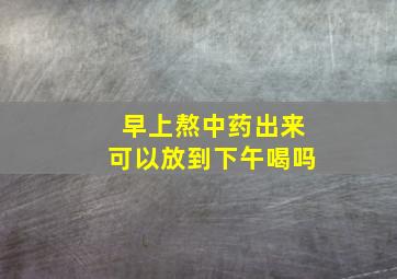 早上熬中药出来可以放到下午喝吗