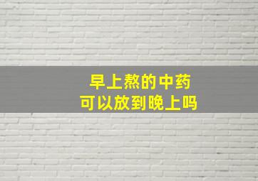 早上熬的中药可以放到晚上吗