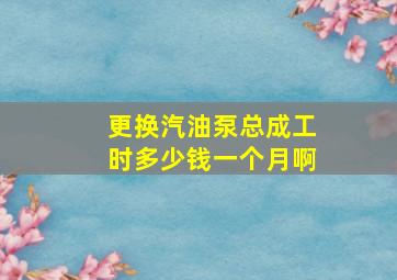 更换汽油泵总成工时多少钱一个月啊