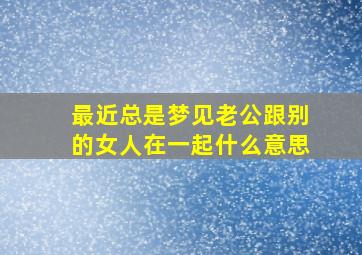 最近总是梦见老公跟别的女人在一起什么意思