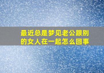 最近总是梦见老公跟别的女人在一起怎么回事