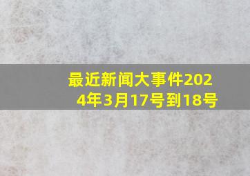 最近新闻大事件2024年3月17号到18号