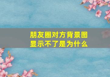 朋友圈对方背景图显示不了是为什么