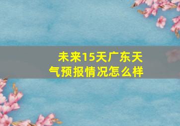 未来15天广东天气预报情况怎么样