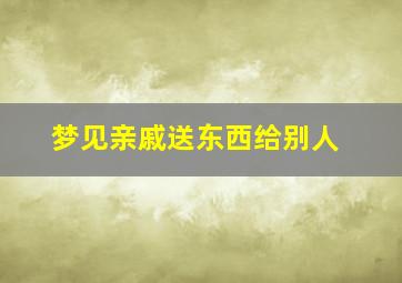 梦见亲戚送东西给别人