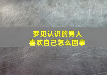 梦见认识的男人喜欢自己怎么回事