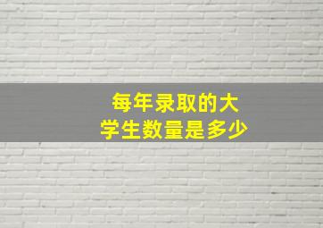 每年录取的大学生数量是多少