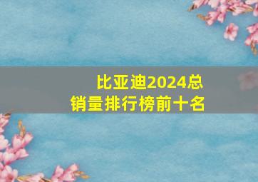 比亚迪2024总销量排行榜前十名