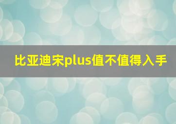 比亚迪宋plus值不值得入手